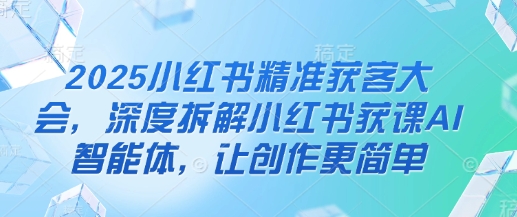 2025小红书精准获客大会,深度拆解小红书获课AI智能体,让创作更简单-云创终点站