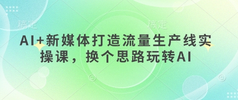 AI+新媒体打造流量生产线实操课,换个思路玩转AI-云创终点站