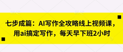 七步成篇:AI写作全攻略线上视频课,用ai搞定写作,每天早下班2小时-云创终点站